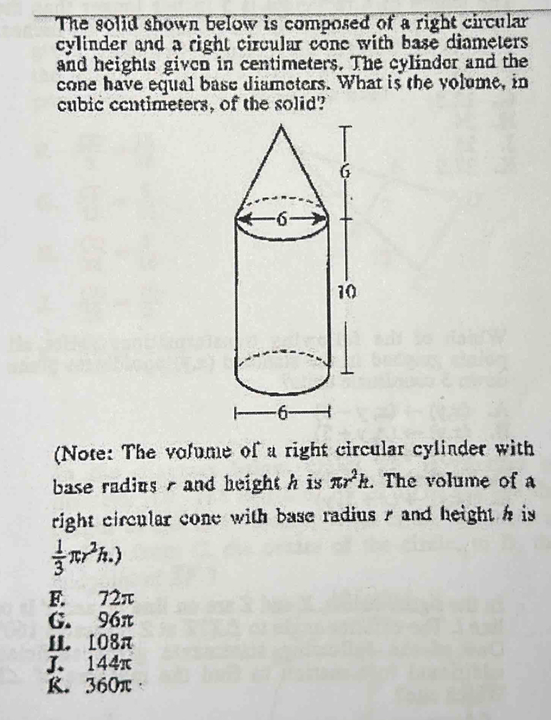 The solid shown below is composed of a right circular
cylinder and a right circular cone with base diameters 
and heights given in centimeters. The cylindor and the
cone have equal base diameters. What is the volume, in
cubic cantimeters, of the solid?
(Note: The volume of a right circular cylinder with
base radius - and height h is π r^2k. The volume of a
right circular cone with base radius s and height h is
 1/3 π r^2h.)
F. 72π
G. 96π
1. 108π
J. 144π
K. 360π