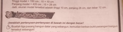 Panjang mode Tinggi model =150cm:15=10cm
=420cm:15=28cm
Jadi, ukuran model tersebut adalah tinggi 10 cm, panjang 28 cm, dan lebar 12 cm. 
Zathan Siwa 
Jawablah pertanyaan-pertanyaan di bawah ini dengan benar! 
1 , Buatlah tiga pasang bangun datar yang sebangun, kemudian berikan bukti pasangan bangun 
tersebut sebangun