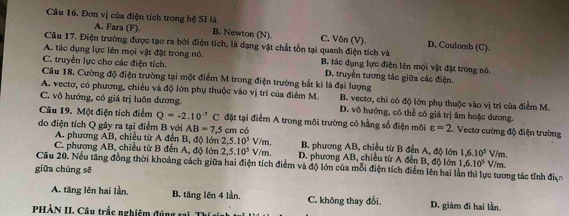 Đơn vị của điện tích trong hệ SI là
A. Fara (F). B. Newton (N). C. Vôn (V). D. Coulomb (C).
Câu 17. Điện trường được tạo ra bởi điện tích, là dạng vật chất tồn tại quanh điện tích và
A. tác dụng lực lên mọi vật đặt trong nó. B. tác dụng lực điện lên mọi vật đặt trong nó.
C. truyền lực cho các điện tích. D. truyền tương tác giữa các điện.
Câu 18. Cường độ điện trường tại một điểm M trong điện trường bất kì là đại lượng
A. vectơ, có phương, chiều và độ lớn phụ thuộc vào vị trí của điểm M. B. vectơ, chỉ có độ lớn phụ thuộc vào vị trí của điểm M.
C. vô hướng, có giá trị luôn dương. D. vô hướng, có thể có giá trị âm hoặc dương.
Câu 19. Một điện tích điểm Q=-2.10^(-7)C đặt tại điểm A trong môi trường có hằng số điện môi varepsilon =2.. Vectơ cường độ điện trường
do điện tích Q gây ra tại điểm B với AB=7,5cn n có
A. phương AB, chiều từ A đến B, độ lớn 2,5.10^5V/m. B. phương AB, chiều từ B đến A, độ lớn 1,6.10^5V/m.
C. phương AB, chiều từ B đến A, độ lớn 2,5.10^5V/m. D. phương AB, chiều từ A đến B, độ lớn 1,6.10^5V m .
Câu 20. Nếu tăng đồng thời khoảng cách giữa hai điện tích điểm và độ lớn của mỗi điện tích điểm lên hai lần thì lực tương tác tĩnh dis
giữa chúng sẽ
A. tăng lên hai lần. B. tăng lên 4 lần. C. không thay đổi. D. giảm đi hai lần.
PHÀN II. Câu trắc nghiêm đúng sai