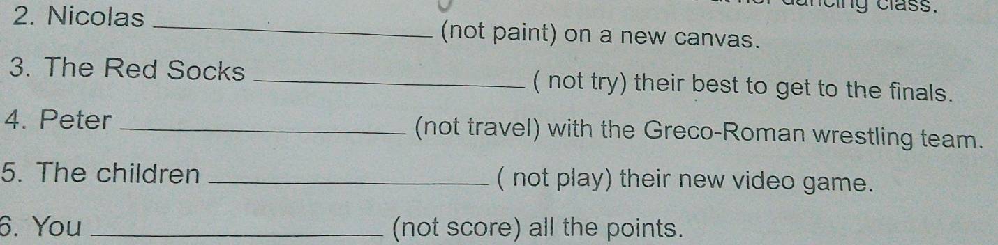 cng class. 
2. Nicolas _(not paint) on a new canvas. 
3. The Red Socks _( not try) their best to get to the finals. 
4. Peter _(not travel) with the Greco-Roman wrestling team. 
5. The children _( not play) their new video game. 
6. You _(not score) all the points.