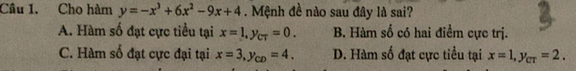 Cho hàm y=-x^3+6x^2-9x+4. Mệnh đề nào sau đây là sai?
A. Hàm số đạt cực tiểu tại x=1, y_CT=0. B. Hàm số có hai điểm cực trị.
C. Hàm số đạt cực đại tại x=3, y_CD=4. D. Hàm số đạt cực tiểu tại x=1, y_cT=2.