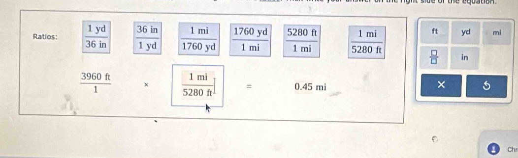 equation. 
Ratios:  1yd/36in   36in/1yd   1mi/1760yd   1760yd/1mi   5280ft/1mi   1mi/5280ft 
ft yd mi
 □ /□   in
 3960ft/1  X 0.45 mi
= 
× 
C 
Chr