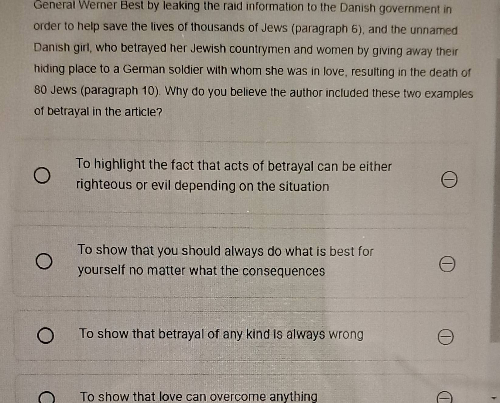 General Werner Best by leaking the raid information to the Danish government in
order to help save the lives of thousands of Jews (paragraph 6), and the unnamed
Danish girl, who betrayed her Jewish countrymen and women by giving away their
hiding place to a German soldier with whom she was in love, resulting in the death of
80 Jews (paragraph 10). Why do you believe the author included these two examples
of betrayal in the article?
To highlight the fact that acts of betrayal can be either
righteous or evil depending on the situation
To show that you should always do what is best for
yourself no matter what the consequences
To show that betrayal of any kind is always wrong
To show that love can overcome anything