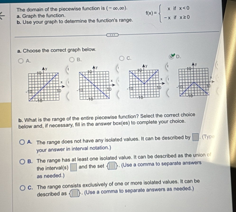 The domain of the piecewise function is (-∈fty ,∈fty ). 
a. Graph the function.
b. Use your graph to determine the function's range.
f(x)=beginarrayl xifx<0 -xifx≥ 0endarray.
a. Choose the correct graph below.
A.
B.
C.
D.
y
y
10
10
x
-10 10 1
10
b. What is the range of the entire piecewise function? Select the correct choice
below and, if necessary, fill in the answer box(es) to complete your choice.
A. The range does not have any isolated values. It can be described by □. (Type
your answer in interval notation.)
B. The range has at least one isolated value. It can be described as the union of
the interval(s) □ and the set  □ . (Use a comma to separate answers
as needed.)
C. The range consists exclusively of one or more isolated values. It can be
described as  □ . (Use a comma to separate answers as needed.)