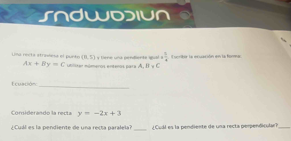 Sndwdiun 
Una recta atraviesa el punto (8,5) y tiene una pendiente igual a  5/4  Escribir la ecuación en la forma:
Ax+By=C utilizar números enteros para A, B y C
_ 
Ecuación: 
Considerando la recta y=-2x+3
¿Cuál es la pendiente de una recta paralela? _¿Cuál es la pendiente de una recta perpendicular?_