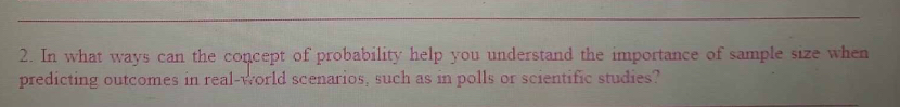 In what ways can the concept of probability help you understand the importance of sample size when 
predicting outcomes in real-world scenarios, such as in polls or scientific studies?