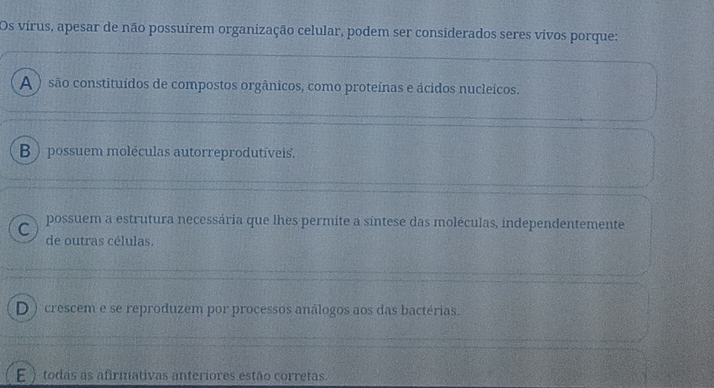 Os vírus, apesar de não possuírem organização celular, podem ser considerados seres vivos porque:
A ) são constituídos de compostos orgânicos, como proteínas e ácidos nucleicos.
B ) possuem moléculas autorreprodutíveis.
C possuem a estrutura necessária que lhes permite a síntese das moléculas, independentemente
de outras células.
D ) crescem e se reproduzem por processos análogos aos das bactérias.
E ) todas as afirmativas anteriores estão corretas.