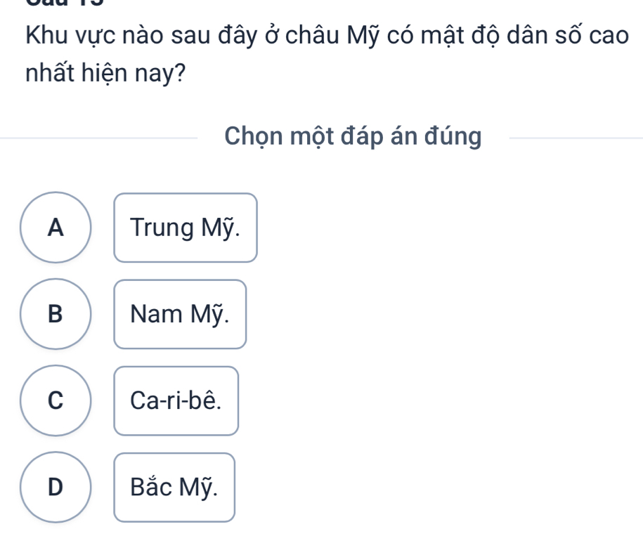 Khu vực nào sau đây ở châu Mỹ có mật độ dân số cao
nhất hiện nay?
Chọn một đáp án đúng
A Trung Mỹ.
B Nam Mỹ.
C Ca-ri-bê.
D Bắc Mỹ.