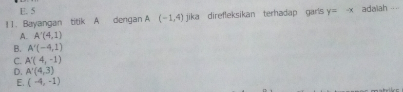 E. 5
11. Bayangan titik A dengan A (-1,4) jika direfleksikan terhadap garis y=-x adalah ··
A. A'(4,1)
B. A'(-4,1)
C. A'(4,-1)
D. A'(4,3)
E. (-4,-1)
kc