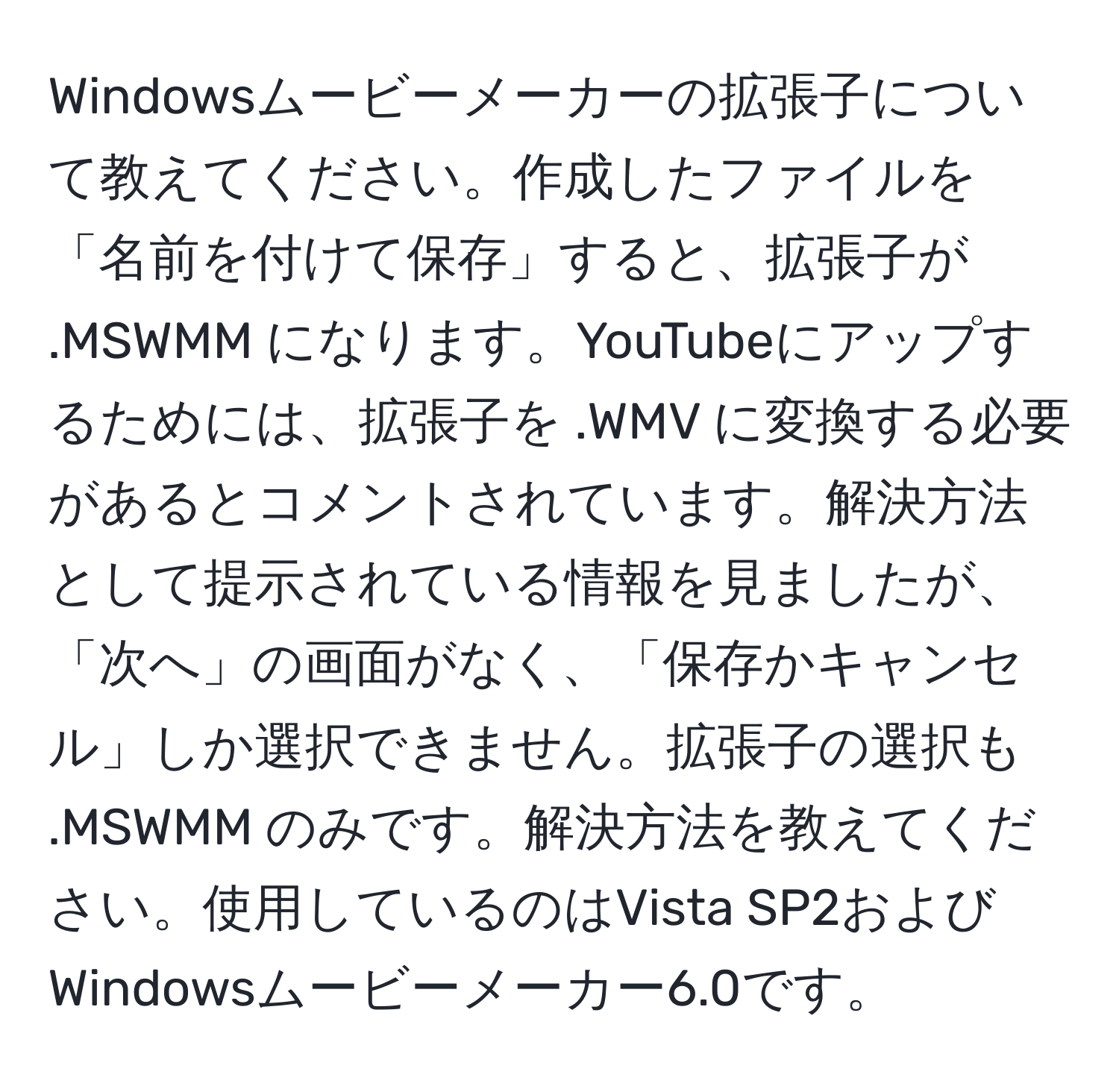 Windowsムービーメーカーの拡張子について教えてください。作成したファイルを「名前を付けて保存」すると、拡張子が .MSWMM になります。YouTubeにアップするためには、拡張子を .WMV に変換する必要があるとコメントされています。解決方法として提示されている情報を見ましたが、「次へ」の画面がなく、「保存かキャンセル」しか選択できません。拡張子の選択も .MSWMM のみです。解決方法を教えてください。使用しているのはVista SP2およびWindowsムービーメーカー6.0です。