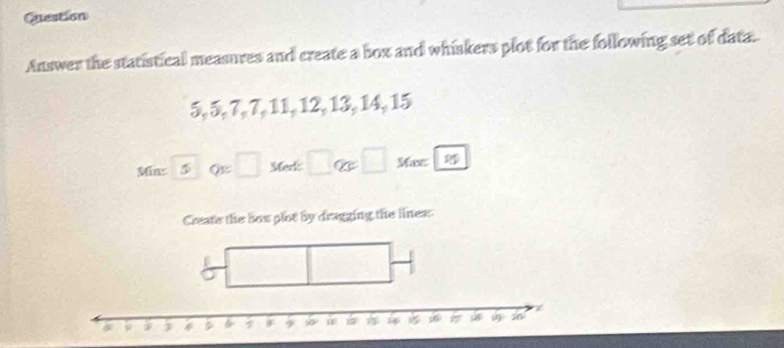 Question 
Answer the statistical measures and create a box and whiskers plot for the following set of data.
5, 5, 7, 7, 11, 12, 13, 14, 15
Minz 5 Q=□ Mert □ otimes x□ Mxc 
Create the box plot by dragging the lines: