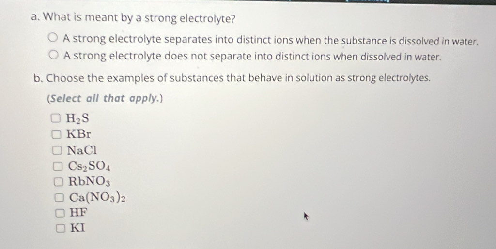 What is meant by a strong electrolyte?
A strong electrolyte separates into distinct ions when the substance is dissolved in water.
A strong electrolyte does not separate into distinct ions when dissolved in water.
b, Choose the examples of substances that behave in solution as strong electrolytes.
(Select all that apply.)
H_2S
KBr
NaCl
Cs_2SO_4
RbNO_3
Ca(NO_3)_2
HF
KI