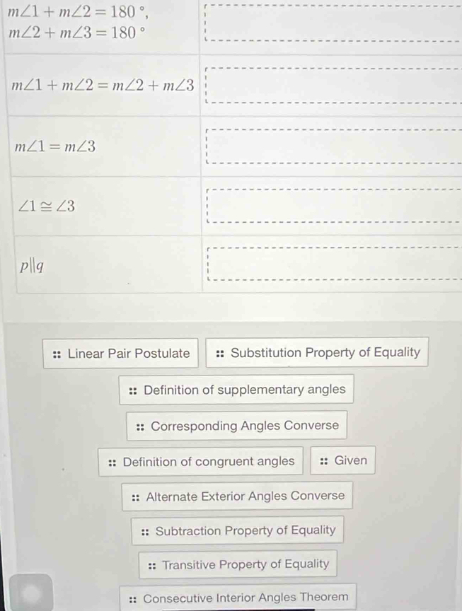 m∠ 1+m∠ 2=180°,
Linear Pair Postulate Substitution Property of Equality
Definition of supplementary angles
Corresponding Angles Converse
Definition of congruent angles Given
Alternate Exterior Angles Converse
Subtraction Property of Equality
Transitive Property of Equality
Consecutive Interior Angles Theorem