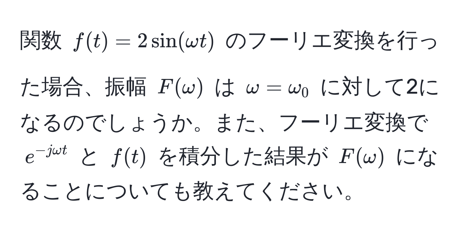 関数 ( f(t) = 2sin(omega t) ) のフーリエ変換を行った場合、振幅 ( F(omega) ) は ( omega = omega_0 ) に対して2になるのでしょうか。また、フーリエ変換で ( e^(-jomega t) ) と ( f(t) ) を積分した結果が ( F(omega) ) になることについても教えてください。