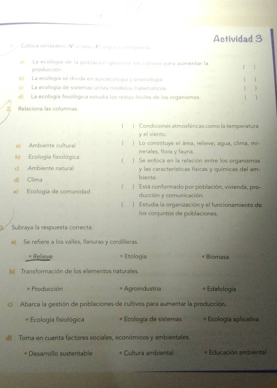 Actividad 3
1 Coloca verdadero (V) α falso (F) según corresponda
a) La ecología de la población gestiona los cultivos para aumentar la
producción
 )
b) La ecología se divide en autoecología y sinecología ( )
c) La ecología de sistemas utiliza modelos matematicos.  
d) La ecología fisiológica estudia los restos fósiles de los organismos.  )
2 Relaciona las columnas.
( ) Condiciones atmosféricas como la temperatura
y el viento.
(
a) Ambiente cultural ) Lo constituye el área, relieve, agua, clima, mi-
nerales, flora y fauna.
b) Ecología fisiológica ) Se enfoca en la relación entre los organismos

c) Ambiente natural y las características físicas y químicas del am-
d) Clima biente.
( ) Está conformado por población, vivienda, pro-
e) Ecología de comunidad
ducción y comunicación.
( ) Estudia la organización y el funcionamiento de
los conjuntos de poblaciones.
Subraya la respuesta correcta.
a) Se refiere a los valles, llanuras y cordilleras.
* Relieve Etología Biomasa
b) Transformación de los elementos naturales.
Producción Agroindustria Edafología
c) Abarca la gestión de poblaciones de cultivos para aumentar la producción.
Ecología fisiológica Ecología de sistemas Ecología aplicativa
d) Toma en cuenta factores sociales, económicos y ambientales.
Desarrollo sustentable Cultura ambiental Educación ambiental