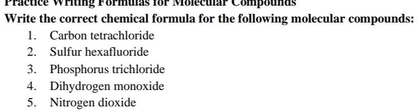 Practice Writing Formuias for Molecuar Compounds 
Write the correct chemical formula for the following molecular compounds: 
1. Carbon tetrachloride 
2. Sulfur hexafluoride 
3. Phosphorus trichloride 
4. Dihydrogen monoxide 
5. Nitrogen dioxide