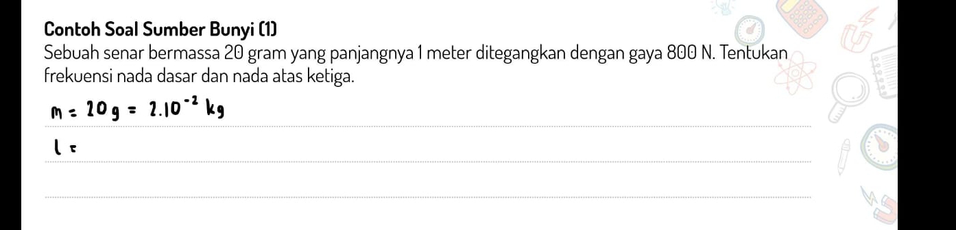 Contoh Soal Sumber Bunyi (1) 
Sebuah senar bermassa 20 gram yang panjangnya 1 meter ditegangkan dengan gaya 800 N. Tentukan 
frekuensi nada dasar dan nada atas ketiga. 
_
m=20g=2.10^(-2)kg
_
l=
_