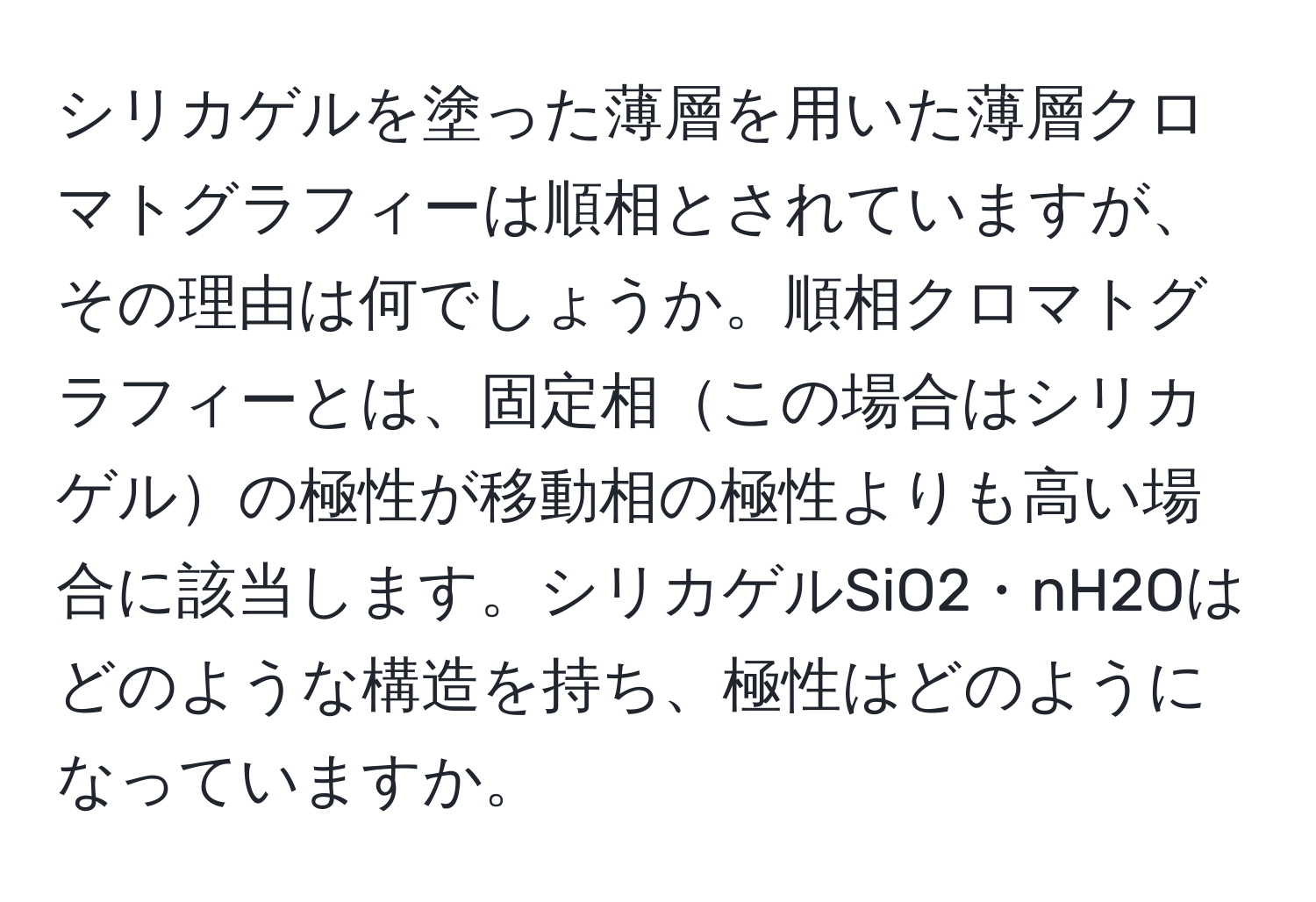 シリカゲルを塗った薄層を用いた薄層クロマトグラフィーは順相とされていますが、その理由は何でしょうか。順相クロマトグラフィーとは、固定相この場合はシリカゲルの極性が移動相の極性よりも高い場合に該当します。シリカゲルSiO2・nH2Oはどのような構造を持ち、極性はどのようになっていますか。