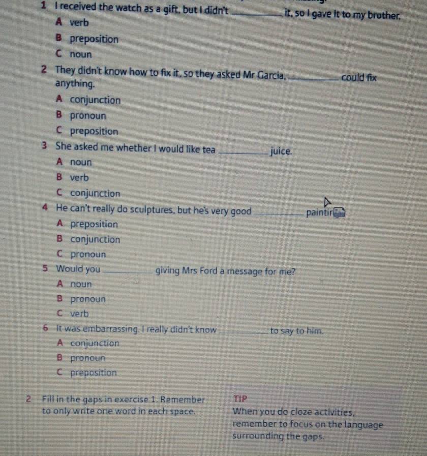 received the watch as a gift, but I didn't _it, so I gave it to my brother.
A verb
B preposition
C noun
2 They didn't know how to fix it, so they asked Mr Garcia, _could fix
anything.
A conjunction
B pronoun
C preposition
3 She asked me whether I would like tea _juice.
A noun
B verb
C conjunction
4 He can't really do sculptures, but he's very good_ paintir
A preposition
B conjunction
C pronoun
5 Would you _giving Mrs Ford a message for me?
A noun
B pronoun
C verb
6 It was embarrassing. I really didn't know _to say to him.
A conjunction
B pronoun
C preposition
2 Fill in the gaps in exercise 1. Remember TIP
to only write one word in each space. When you do cloze activities,
remember to focus on the language
surrounding the gaps.