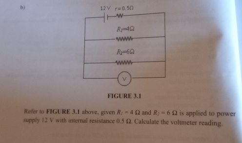 ) 12 V r=0.5Omega
R_1=4Omega
W
R_2=6Omega
w
FIGURE 3.1 
Refer to FIGURE 3.1 above, given R_1=4Omega and R_2=6Omega is applied to power 
supply 12 V with internal resistance 0.5 Ω. Calculate the voltmeter reading.