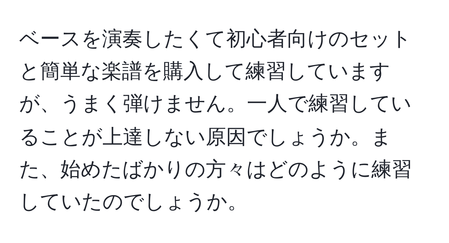 ベースを演奏したくて初心者向けのセットと簡単な楽譜を購入して練習していますが、うまく弾けません。一人で練習していることが上達しない原因でしょうか。また、始めたばかりの方々はどのように練習していたのでしょうか。