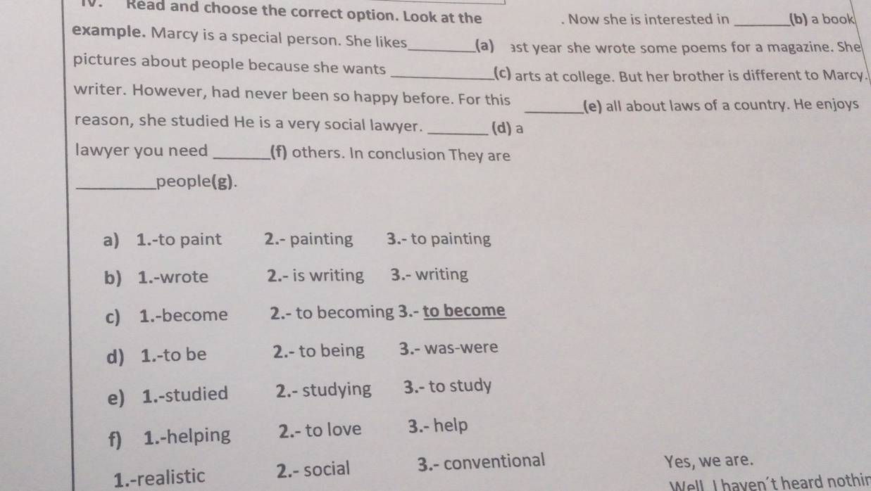 Read and choose the correct option. Look at the _(b) a book
. Now she is interested in
example. Marcy is a special person. She likes_ (a) ast year she wrote some poems for a magazine. She
pictures about people because she wants
_(c) arts at college. But her brother is different to Marcy.
writer. However, had never been so happy before. For this
_(e) all about laws of a country. He enjoys
reason, she studied He is a very social lawyer. _(d)a
lawyer you need_ (f) others. In conclusion They are
_people(g).
a) 1.-to paint 2.- painting 3.- to painting
b) 1.-wrote 2.- is writing 3.- writing
c) 1.-become 2.- to becoming 3.- to become
d) 1.-to be 2.- to being 3.- was-were
e) 1.-studied 2.- studying 3.- to study
f) 1.-helping 2.- to love 3.- help
1.-realistic 2.- social 3.- conventional Yes, we are.
Well, I haven't heard nothir