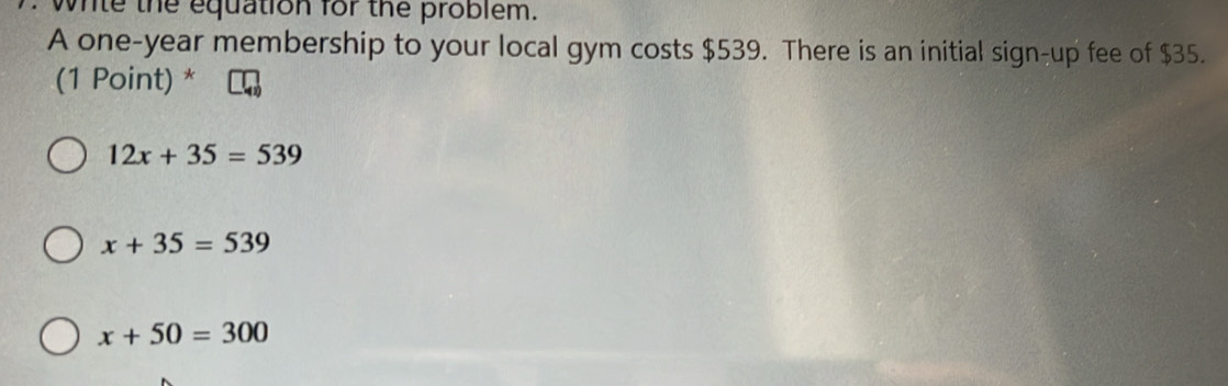 while the equation for the problem.
A one-year membership to your local gym costs $539. There is an initial sign-up fee of $35.
(1 Point) *
12x+35=539
x+35=539
x+50=300