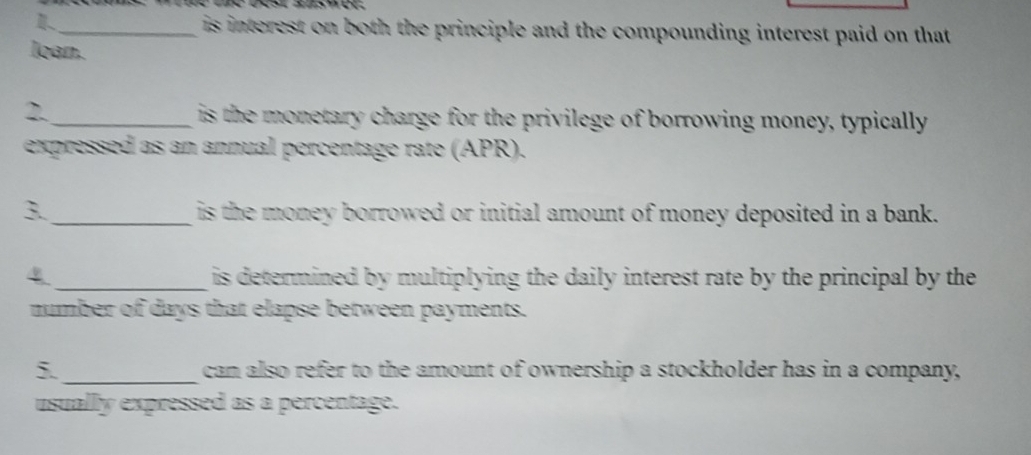 1._ is interest on both the principle and the compounding interest paid on that 
loan. 
2. _ is the monetary charge for the privilege of borrowing money, typically 
expressed as an annual percentage rate (APR). 
3. _is the money borrowed or initial amount of money deposited in a bank. 
4 _ is determined by multiplying the daily interest rate by the principal by the 
number of days that elapse between payments. 
5. _can also refer to the amount of ownership a stockholder has in a company, 
usually expressed as a percentage.