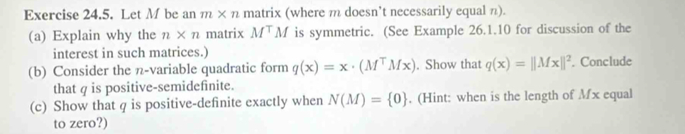 Let M be an m* n matrix (where m doesn’t necessarily equal π). 
(a) Explain why the n* n matrix M^TM is symmetric. (See Example 26.1.10 for discussion of the 
interest in such matrices.) 
(b) Consider the n -variable quadratic form q(x)=x· (M^TMx). Show that q(x)=||Mx||^2. Conclude 
that q is positive-semidefinite. 
(c) Show that q is positive-definite exactly when N(M)= 0. (Hint: when is the length of Mx equal 
to zero?)