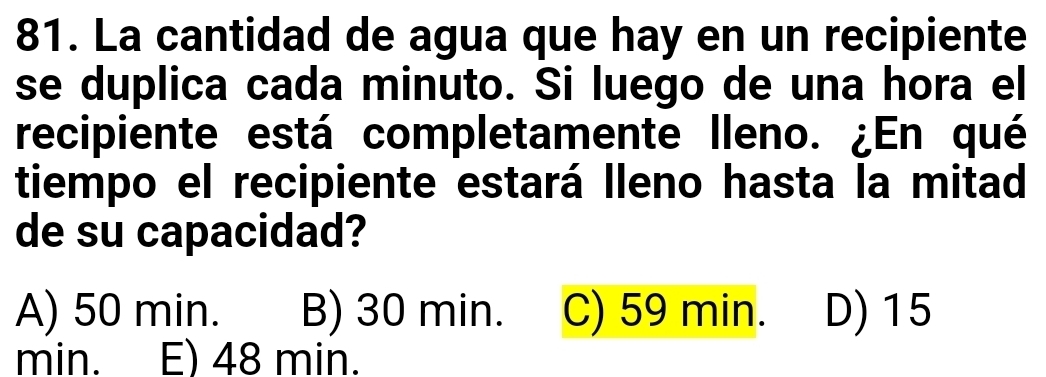 La cantidad de agua que hay en un recipiente
se duplica cada minuto. Si luego de una hora el
recipiente está completamente lleno. ¿En qué
tiempo el recipiente estará lleno hasta la mitad
de su capacidad?
A) 50 min. B) 30 min. C) 59 min. D) 15
min. E) 48 min.