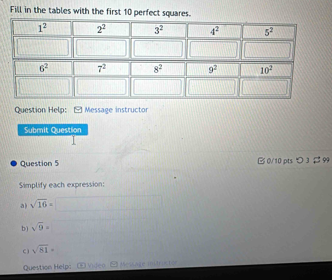 Fill in the tables with the first 10 perfect squares.
Question Help: Message instructor
Submit Question
Question 5  0/10 pts つ 3 ⇄ 99
Simplify each expression:
a) sqrt(16)=
b ) sqrt(9)=
C ) sqrt(81)=
Question Help: Video Message instructor