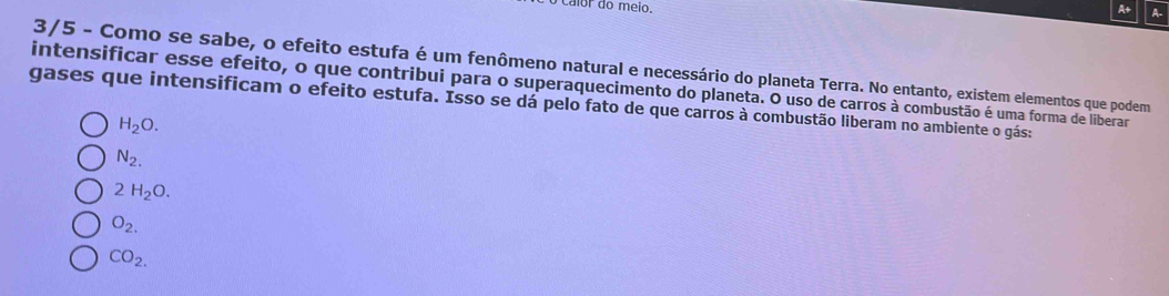 calor do meio.
3/5 - Como se sabe, o efeito estufa é um fenômeno natural e necessário do planeta Terra. No entanto, existem elementos que podem
intensificar esse efeito, o que contribui para o superaquecimento do planeta. O uso de carros à combustão é uma forma de liberar
gases que intensificam o efeito estufa. Isso se dá pelo fato de que carros à combustão liberam no ambiente o gás:
H_2O.
N_2.
2H_2O.
O_2.
CO_2.