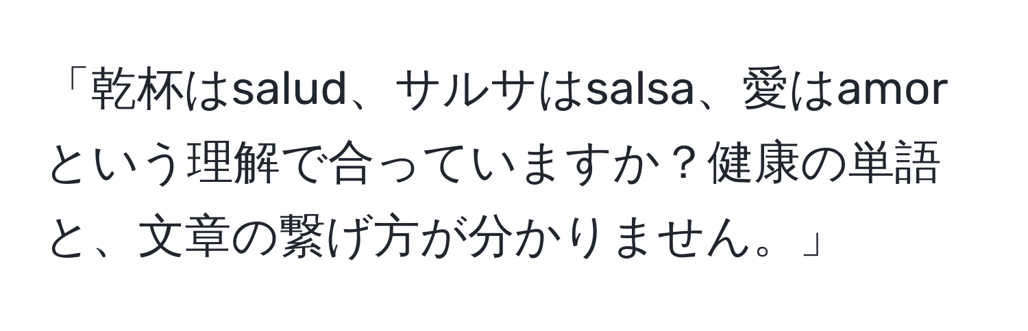 「乾杯はsalud、サルサはsalsa、愛はamorという理解で合っていますか？健康の単語と、文章の繋げ方が分かりません。」