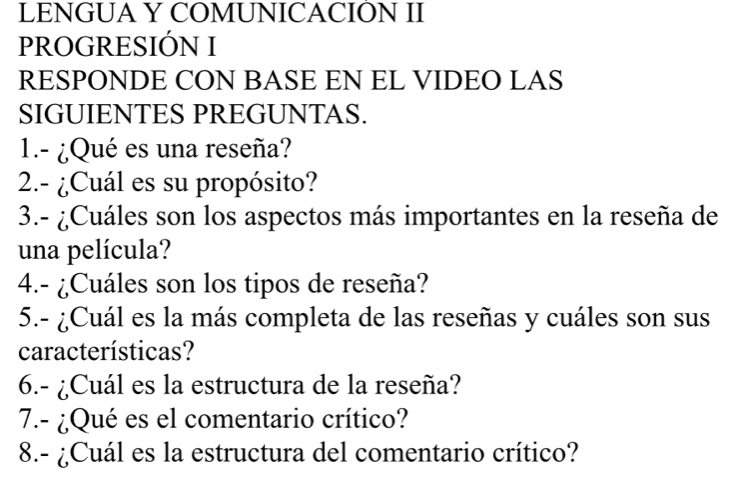 LENGUA Y COMUNICACION II 
PROGRESIÓN I 
RESPONDE CON BASE EN EL VIDEO LAS 
SIGUIENTES PREGUNTAS. 
1.- ¿Qué es una reseña? 
2.- ¿Cuál es su propósito? 
3.- ¿Cuáles son los aspectos más importantes en la reseña de 
una película? 
4.- ¿Cuáles son los tipos de reseña? 
5.- ¿Cuál es la más completa de las reseñas y cuáles son sus 
características? 
6.- ¿Cuál es la estructura de la reseña? 
7.- ¿Qué es el comentario crítico? 
8.- ¿Cuál es la estructura del comentario crítico?