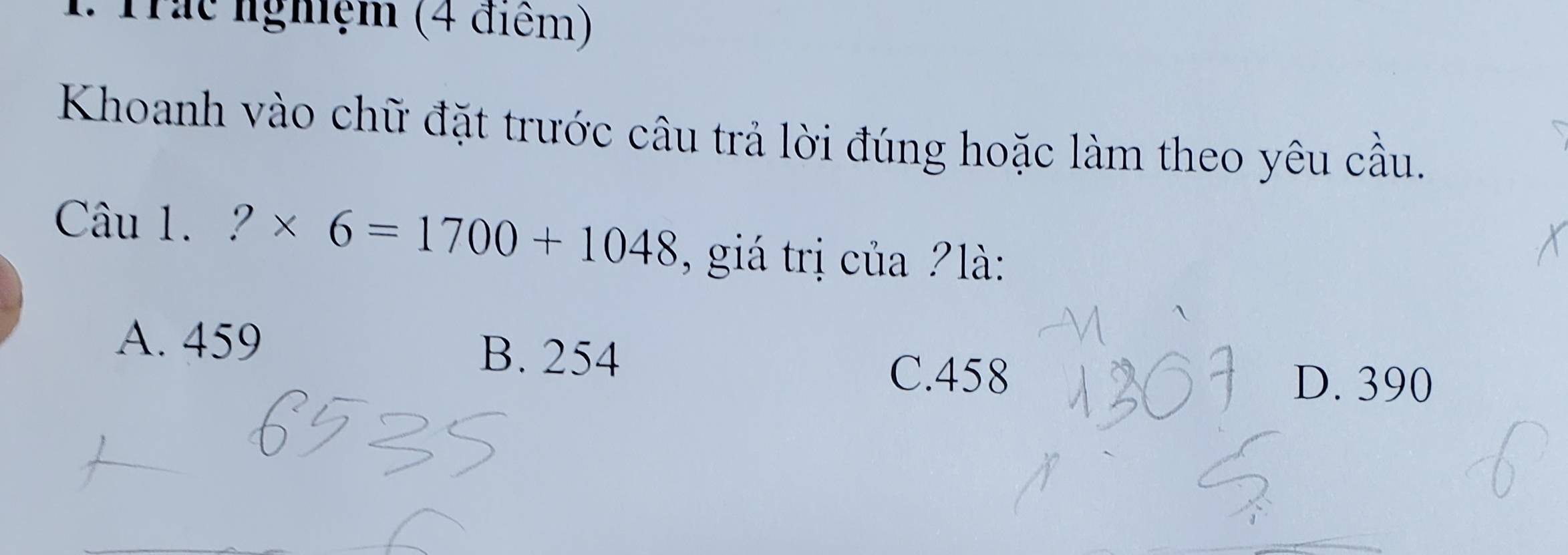 1: Trác nghiệm (4 điểm)
Khoanh vào chữ đặt trước câu trả lời đúng hoặc làm theo yêu cầu.
Câu 1. ?* 6=1700+1048 , giá trị của ?là:
A. 459 B. 254
C. 458 D. 390