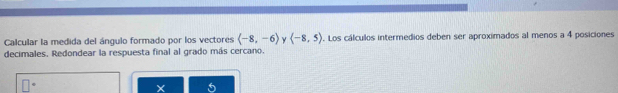 Calcular la medida del ángulo formado por los vectores (-8,-6) y (-8,5). Los cálculos intermedios deben ser aproximados al menos a 4 posiciones 
decimales. Redondear la respuesta final al grado más cercano.
X