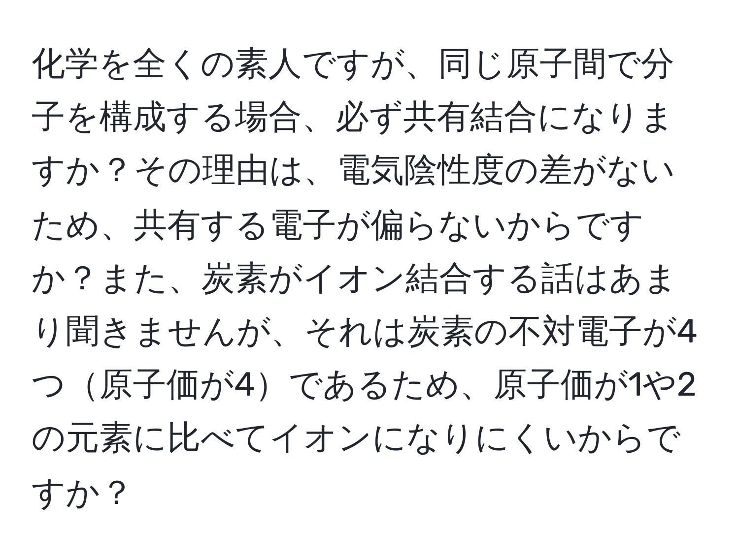 化学を全くの素人ですが、同じ原子間で分子を構成する場合、必ず共有結合になりますか？その理由は、電気陰性度の差がないため、共有する電子が偏らないからですか？また、炭素がイオン結合する話はあまり聞きませんが、それは炭素の不対電子が4つ原子価が4であるため、原子価が1や2の元素に比べてイオンになりにくいからですか？