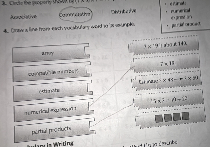 Circle the property shown by (1 × 
estimate 
Associative Commutative Distributive 
numerical 
expression 
4. Draw a line from each vocabulary word to its example. 
partial product
7* 19 is about 140. 
array 
compatible numbers 7* 19
Estimate 3* 48 3* 50
estimate
15* 2=10+20
numerical expression 
partial products 
ulary in Writing 
Word List to describe