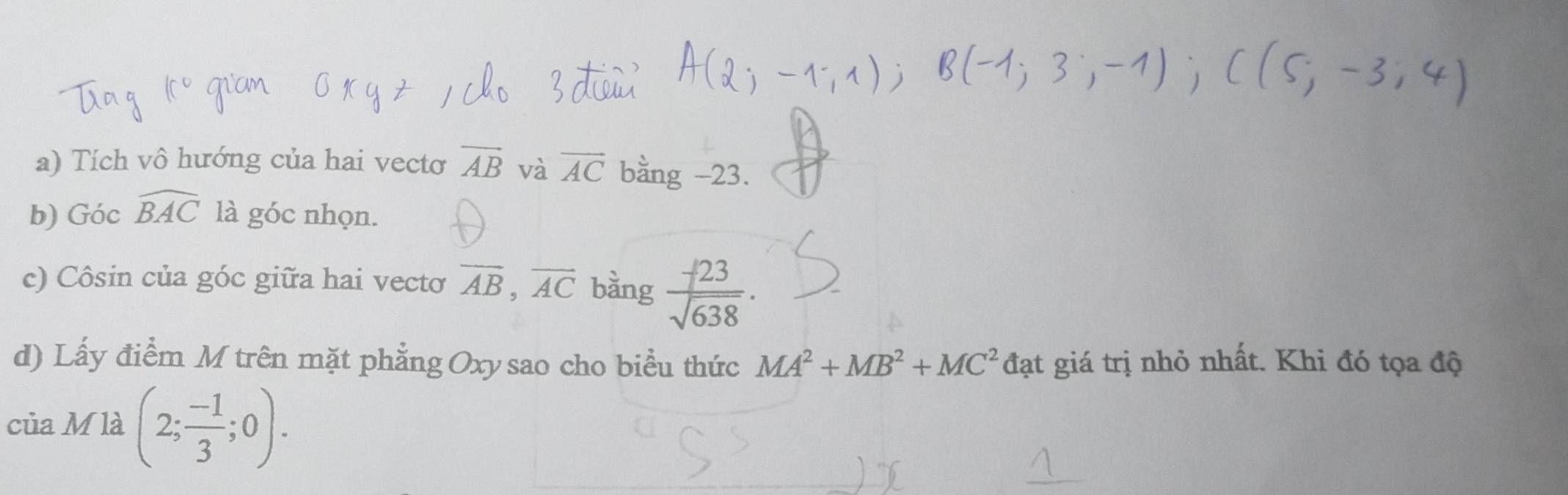 Tích vô hướng của hai vecto vector AB và vector AC bằng -23. 
b) Góc widehat BAC là góc nhọn. 
c) Côsin của góc giữa hai vectơ overline AB, overline AC bàng  (-23)/sqrt(638) . 
d) Lấy điểm M trên mặt phẳng Oxysao cho biểu thức MA^2+MB^2+MC^2 đạt giá trị nhỏ nhất. Khi đó tọa độ 
của M là (2; (-1)/3 ;0).