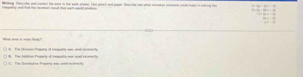 Writing Describe and correct the error in the work shown. Use pencil and paper. Describe two other mistakes someone could make in solving this 3+2(x-5)
inequality and find the incorrect result that each would produce 3+2x-10
-7+2x
2x
x
What error is most likely?
A. The Division Property of Inequality was used incorrectly
B. The Addition Property of Inequality was used incorrectly
C. The Distributive Property was used incorrectly