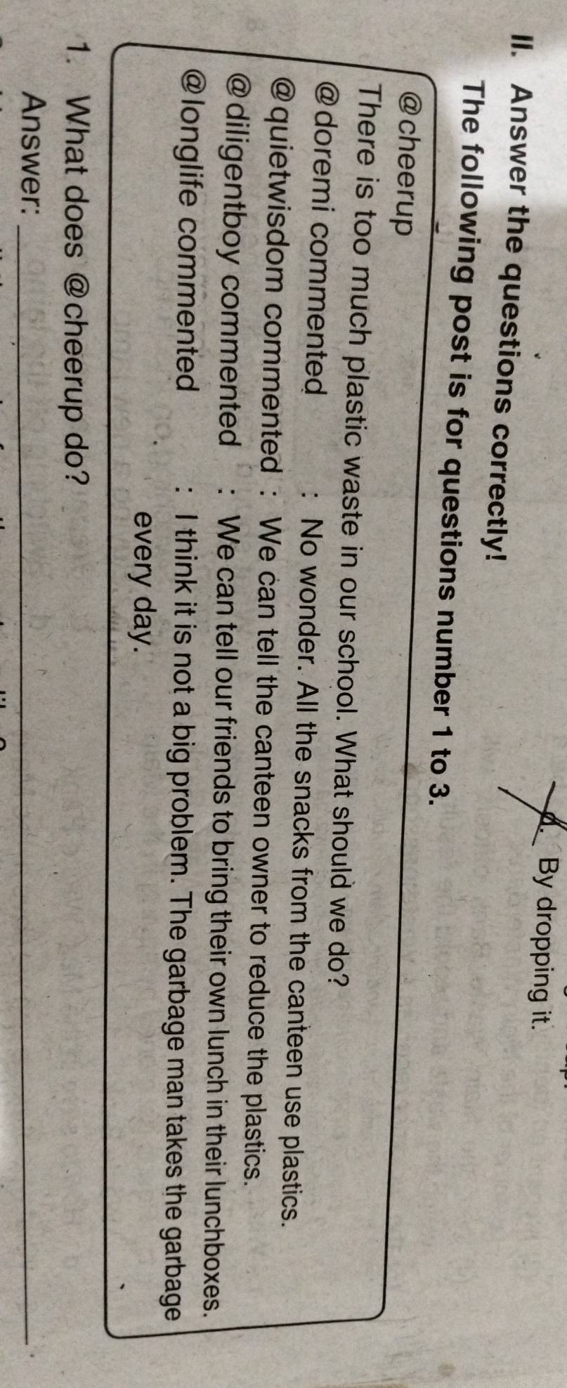 A By dropping it.
II. Answer the questions correctly!
The following post is for questions number 1 to 3.
@ cheerup
There is too much plastic waste in our school. What should we do?
@ doremi commented : No wonder. All the snacks from the canteen use plastics.
@quietwisdom commented : We can tell the canteen owner to reduce the plastics.
@ diligentboy commented : We can tell our friends to bring their own lunch in their lunchboxes.
@longlife commented : I think it is not a big problem. The garbage man takes the garbage
every day.
1. What does @cheerup do?
Answer:_