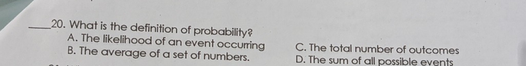 What is the definition of probability?
A. The likelihood of an event occurring C. The total number of outcomes
B. The average of a set of numbers. D. The sum of all possible events