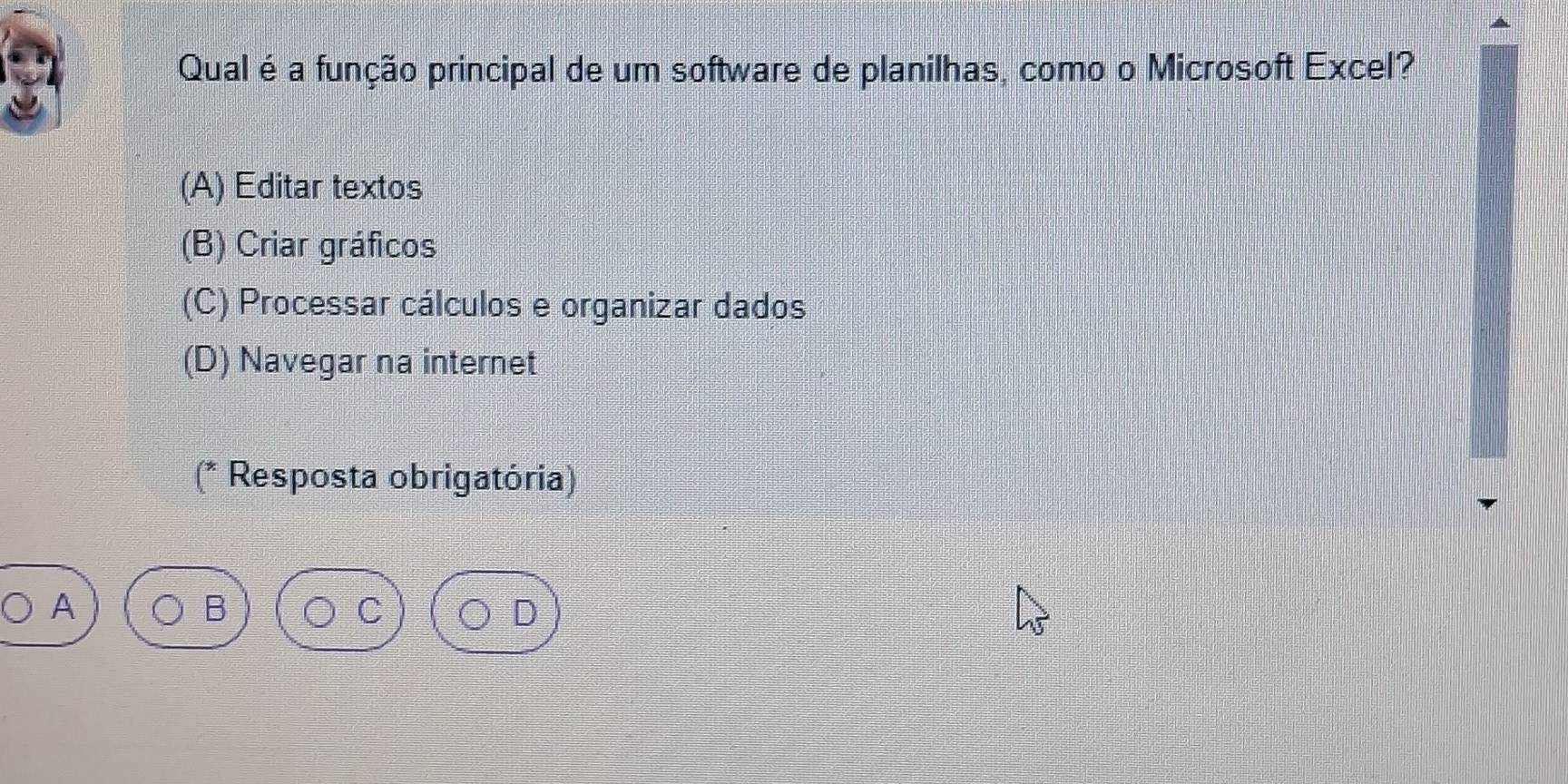 Qual é a função principal de um software de planilhas, como o Microsoft Excel?
(A) Editar textos
(B) Criar gráficos
(C) Processar cálculos e organizar dados
(D) Navegar na internet
(* Resposta obrigatória)
A
D