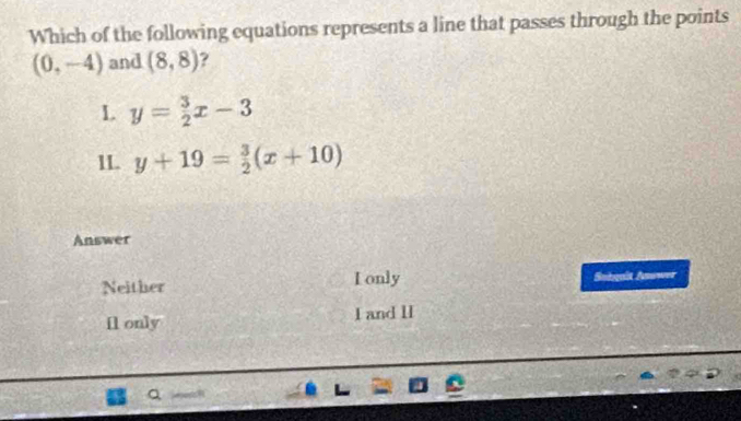 Which of the following equations represents a line that passes through the points
(0,-4) and (8,8) ?
L y= 3/2 x-3
1L. y+19= 3/2 (x+10)
Answer
Neither L only Snhqait Answer
Il only I and II