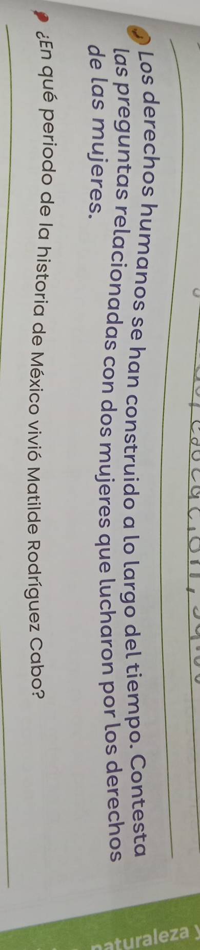 Los derechos humanos se han construido a lo largo del tiempo. Contesta 
las preguntas relacionadas con dos mujeres que lucharon por los derechos 
de las mujeres. 
¿En qué periodo de la historia de México vivió Matilde Rodríguez Cabo?