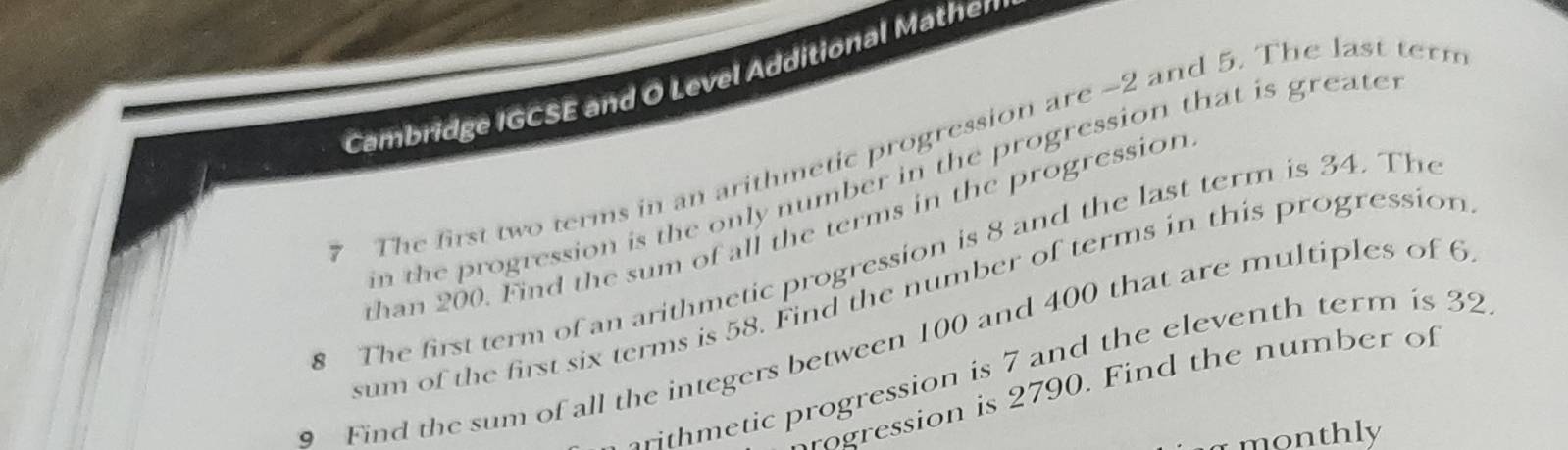 Cambridge IGCSE and O Level Additional Mathen 
7 The first two terms in an arithmetic progression are -2 and 5. The last tern 
in the progression is the only number in the progression that is greate r 
than 200. Find the sum of all the terms in the progression 
8 The first term of an arithmetic progression is 8 and the last term is 34. The 
sum of the first six terms is 58. Find the number of terms in this progression 
Find the sum of all the integers between 100 and 400 that are multiples of 6
thmetic progression is 7 and the eleventh term is 32
ogression is 2790. Find the number of 
monthly