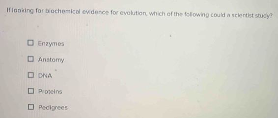 If looking for biochemical evidence for evolution, which of the following could a scientist study?
Enzymes
Anatomy
DNA
Proteins
Pedigrees