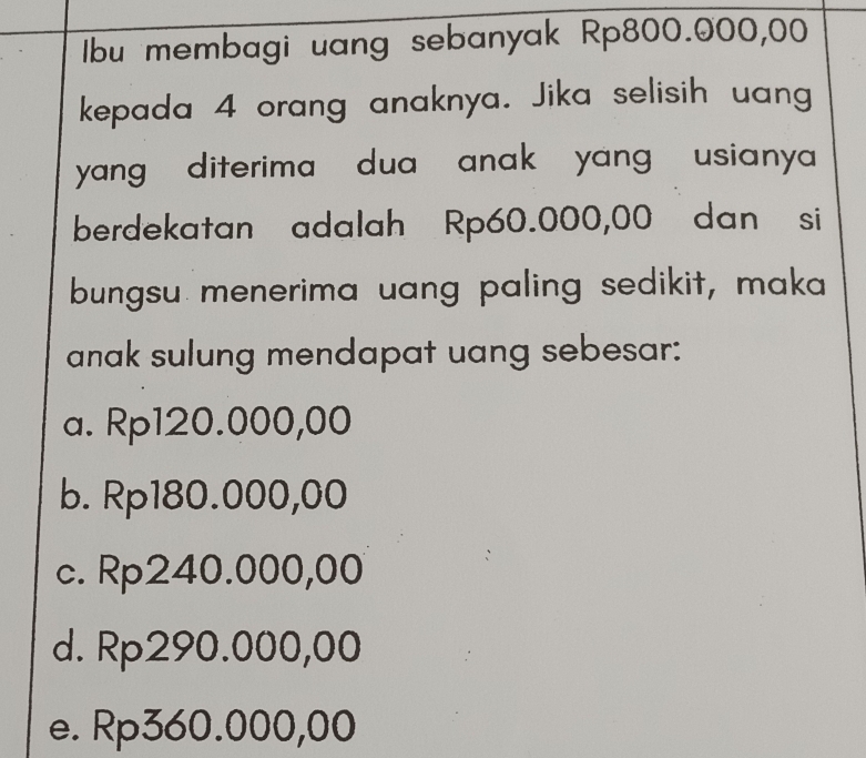 Ibu membagi uang sebanyak Rp800.000,00
kepada 4 orang anaknya. Jika selisih uang
yang , diterima dua anak yang , usianya 
berdekatan adalah Rp60.000,00 dan si
bungsu menerima uang paling sedikit, maka
anak sulung mendapat uang sebesar:
a. Rp120.000,00
b. Rp180.000,00
c. Rp240.000,00
d. Rp290.000,00
e. Rp360.000,00