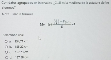 Con datos agrupados en intervalos. ¿Cuál es la mediana de la estatura de los
alumnos?
Nota. usar la fórmula
Me=I_1+frac ( N/2 )-F_(i-1)f_1· A
Seleccione una:
a. 154,71 cm
b. 155,22 cm
c. 157,73 cm
d. 157,58 cm