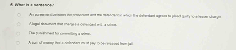 What is a sentence?
An agreement between the prosecutor and the defendant in which the defendant agrees to plead guilty to a lesser charge.
A legal document that charges a defendant with a crime.
The punishment for committing a crime.
A sum of money that a defendant must pay to be released from jail.